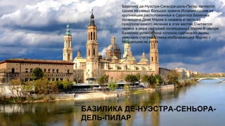 БАЗИЛИКА ДЕ-НУЭСТРА-СЕНЬОРА-
ДЕЛЬ-ПИЛАР
Базилика де-Нуэстра-Сеньора-дель-Пилар является
одним из самых больших храмов Испании,одним из
крупнейших,расположенных в Сарагосе.Базилика
посвящена Деве Марии и названа в честь её
предполагаемого явления в этих местах.Считается
первой в мире святыней,посвященной Марии.В центре
Базилики установлена колонна,сделана из яшмы,
увенчана статуей XVвека,изображающей Марию с
Младенцем на руках.
 