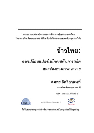  
 
ขาวไทย: 
การเปลี่ยนแปลงในโครงสรางการผลิต
และชองทางการกระจาย 
 
สมพร อิศวิลานนท
สถาบันคลังสมองของชาติ
 
 
เอกสารเ 
                                                                                 
ไดรับทุนอุดหนุนจากสํานักงานกองทุนสนับสนุนการวิจัย (สกว.)
เอกสารเผยแพรชุดโครงการการเฝามองนโยบายเกษตรไทย
โดยสถาบันคลังสมองของชาติรวมกับสํานักงานกองทุนสนับสนุนการวิจัย 
เอกสารวิชาการหมายเลข 1
ISBN : 978‐616‐202‐198‐5 
 