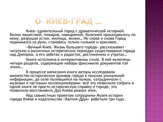 Киев—удивительный город с драматической историей.
Волны нашествий, пожаров, наводнений, болезней прокатывались по
нему, разрушая устои, жилища, жизни… Но снова и снова Город
поднимался из руин, становясь только сильнее и красивее.
«Вечный Киев. Жизнь большого города» рассказывает
читателю о различных исторических периодах существования города
над Днепром, о его заботах и радостях, достижениях и утратах…
Книга исполнена в интерактивном стиле. В неѐ включены
четыре раздела, содержащие наборы факсимиле документов той
эпохи…
В процессе написания книги авторы исследовали
множество исторических архивов города в поисках уникальной
информации, до селе пылившейся на полках, сотрудничали с
музеями и частными коллекционерами—всѐ это позволило собрать в
одной книге не просто историческую справку о городе, это
позволило восстановить Дух Киева разных эпох.
Над совместным проектом сотрудники Музея истории
города Киева и издательство «Балтия-Друк» работали три года .
 