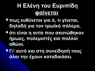 Η Ελένη του Ευριπίδη
φαίνεται
πως ευθύνεται για ό, τι γίνεται,
δηλαδή για τον τρωϊκό πόλεμο,
ότι είναι η αιτία που σκοτώθηκαν
ήρωες, πολεμιστές και πολλοί
αθώοι.
Γι’ αυτό και στη συνείδησή τους
όλοι την έχουν καταδικάσει.
 