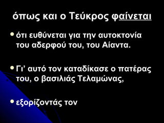όπως και ο Τεύκρος φόπως και ο Τεύκρος φαίνεταιαίνεται
ότι ευθύνεται για την αυτοκτονία
του αδερφού του, του Αίαντα.
Γι’ αυτό τον καταδίκασε ο πατέρας
του, ο βασιλιάς Τελαμώνας,
εξορίζοντάς τον
 