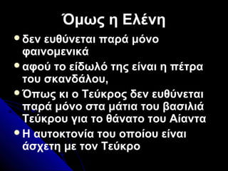 Όμως η ΕλένηΌμως η Ελένη
δεν ευθύνεται παρά μόνο
φαινομενικά
αφού το είδωλό της είναι η πέτρα
του σκανδάλου,
Όπως κι ο Τεύκρος δεν ευθύνεται
παρά μόνο στα μάτια του βασιλιά
Τεύκρου για το θάνατο του Αίαντα
Η αυτοκτονία του οποίου είναι
άσχετη με τον Τεύκρο
 
