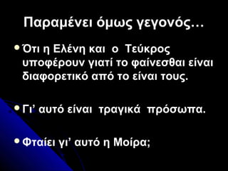 Παραμένει όμως γεγονός…Παραμένει όμως γεγονός…
Ότι η Ελένη και ο Τεύκρος
υποφέρουν γιατί το φαίνεσθαι είναι
διαφορετικό από το είναι τους.
Γι’ αυτό είναι τραγικά πρόσωπα.
Φταίει γι’ αυτό η Μοίρα;
 