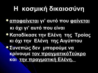 Η κοσμική δικαιοσύνηΗ κοσμική δικαιοσύνη
αποφαίνεται γι’ αυτό που φαίνεται
κι όχι γι’ αυτό που είναι
Καταδίκασε την Ελένη της Τροίας
κι όχι την Ελένη της Αιγύπτου
Συνεπώς δεν μπορούμε να
κρίνουμε τον πραγματικόΤεύκρο
και την πραγματική Ελένη.
 