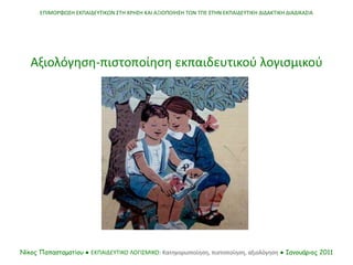 Αξιολόγηση-πιστοποίηση εκπαιδευτικού λογισμικού
ΕΠΙΜΟΡΦΩΣΗ ΕΚΠΑΙΔΕΥΤΙΚΩΝ ΣΤΗ ΧΡΗΣΗ ΚΑΙ ΑΞΙΟΠΟΙΗΣΗ ΤΩΝ ΤΠΕ ΣΤΗΝ ΕΚΠΑΙΔΕΥΤΙΚΗ ΔΙΔΑΚΤΙΚΗ ΔΙΑΔΙΚΑΣΙΑ
Νίκος Παπασταματίου ● ΕΚΠΑΙΔΕΥΤΙΚΟ ΛΟΓΙΣΜΙΚΟ: Κατηγοριοποίηση, πιστοποίηση, αξιολόγηση ● Ιανουάριος 2011
 