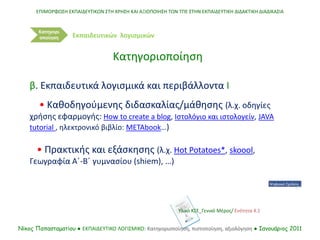 ΕΠΙΜΟΡΦΩΣΗ ΕΚΠΑΙΔΕΥΤΙΚΩΝ ΣΤΗ ΧΡΗΣΗ ΚΑΙ ΑΞΙΟΠΟΙΗΣΗ ΤΩΝ ΤΠΕ ΣΤΗΝ ΕΚΠΑΙΔΕΥΤΙΚΗ ΔΙΔΑΚΤΙΚΗ ΔΙΑΔΙΚΑΣΙΑ
Νίκος Παπασταματίου ● ΕΚΠΑΙΔΕΥΤΙΚΟ ΛΟΓΙΣΜΙΚΟ: Κατηγοριοποίηση, πιστοποίηση, αξιολόγηση ● Ιανουάριος 2011
Κατηγορι
οποίηση
β. Εκπαιδευτικά λογισμικά και περιβάλλοντα Ι
• Καθοδηγούμενης διδασκαλίας/μάθησης (λ.χ. οδηγίες
χρήσης εφαρμογής: How to create a blog, Ιστολόγιο και ιστολογείν, JAVA
tutorial , ηλεκτρονικό βιβλίο: METAbook…)
• Πρακτικής και εξάσκησης (λ.χ. Hot Potatoes*, skoool,
Γεωγραφία Α΄-Β΄ γυμνασίου (shiem), …)
Κατηγοριοποίηση
Εκπαιδευτικών λογισμικών
Υλικό ΚΣΕ_Γενικό Μέρος/ Ενότητα 4.1
 