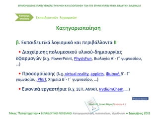ΕΠΙΜΟΡΦΩΣΗ ΕΚΠΑΙΔΕΥΤΙΚΩΝ ΣΤΗ ΧΡΗΣΗ ΚΑΙ ΑΞΙΟΠΟΙΗΣΗ ΤΩΝ ΤΠΕ ΣΤΗΝ ΕΚΠΑΙΔΕΥΤΙΚΗ ΔΙΔΑΚΤΙΚΗ ΔΙΑΔΙΚΑΣΙΑ
Νίκος Παπασταματίου ● ΕΚΠΑΙΔΕΥΤΙΚΟ ΛΟΓΙΣΜΙΚΟ: Κατηγοριοποίηση, πιστοποίηση, αξιολόγηση ● Ιανουάριος 2011
Κατηγορι
οποίηση
β. Εκπαιδευτικά λογισμικά και περιβάλλοντα ΙΙ
• Διαχείρισης πολυμεσικού υλικού-δημιουργίας
εφαρμογών (λ.χ. PowerPoint, PhysIsFun, Βιολογία Α΄- Γ΄ γυμνασίου,
…)
• Προσομοίωσης (λ.χ. virtual reality, applets, Φυσική Β΄- Γ΄
γυμνασίου, PhET, Χημεία Β΄- Γ΄ γυμνασίου, …)
• Εικονικά εργαστήρια (λ.χ. ΣΕΠ, ΑΜΑΠ, IrydiumChem, …)
Κατηγοριοποίηση
Εκπαιδευτικών λογισμικών
Υλικό ΚΣΕ_Γενικό Μέρος/ Ενότητα 4.1
 