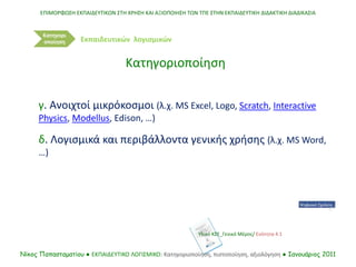ΕΠΙΜΟΡΦΩΣΗ ΕΚΠΑΙΔΕΥΤΙΚΩΝ ΣΤΗ ΧΡΗΣΗ ΚΑΙ ΑΞΙΟΠΟΙΗΣΗ ΤΩΝ ΤΠΕ ΣΤΗΝ ΕΚΠΑΙΔΕΥΤΙΚΗ ΔΙΔΑΚΤΙΚΗ ΔΙΑΔΙΚΑΣΙΑ
Νίκος Παπασταματίου ● ΕΚΠΑΙΔΕΥΤΙΚΟ ΛΟΓΙΣΜΙΚΟ: Κατηγοριοποίηση, πιστοποίηση, αξιολόγηση ● Ιανουάριος 2011
Κατηγορι
οποίηση
γ. Ανοιχτοί μικρόκοσμοι (λ.χ. MS Excel, Logo, Scratch, Interactive
Physics, Modellus, Edison, …)
δ. Λογισμικά και περιβάλλοντα γενικής χρήσης (λ.χ. MS Word,
…)
Κατηγοριοποίηση
Εκπαιδευτικών λογισμικών
Υλικό ΚΣΕ_Γενικό Μέρος/ Ενότητα 4.1
 