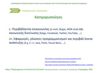 ε. Περιβάλλοντα επικοινωνίας (e-mail, Skype, MSN chat) και
κοινωνικής δικτύωσης (blogs, Facebook, Twitter, YouTube, …)
στ. Εφαρμογές, γλώσσες προγραμματισμού και περιβάλ-λοντα
ανάπτυξης (λ.χ. C ++, Java, Flash, Visual Basic, …)
http://www.sun-associates.com/resources/categories.html
http://en.wikipedia.org/wiki/Educational_software
ΕΠΙΜΟΡΦΩΣΗ ΕΚΠΑΙΔΕΥΤΙΚΩΝ ΣΤΗ ΧΡΗΣΗ ΚΑΙ ΑΞΙΟΠΟΙΗΣΗ ΤΩΝ ΤΠΕ ΣΤΗΝ ΕΚΠΑΙΔΕΥΤΙΚΗ ΔΙΔΑΚΤΙΚΗ ΔΙΑΔΙΚΑΣΙΑ
Νίκος Παπασταματίου ● ΕΚΠΑΙΔΕΥΤΙΚΟ ΛΟΓΙΣΜΙΚΟ: Κατηγοριοποίηση, πιστοποίηση, αξιολόγηση ● Ιανουάριος 2011
Κατηγορι
οποίηση
Κατηγοριοποίηση
Εκπαιδευτικών λογισμικών
http://www.youtube.com/watch?v=9ksK2uzDW-4&feature=player_embedded
 