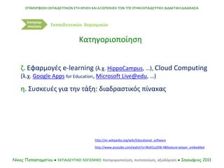 http://en.wikipedia.org/wiki/Educational_software
ΕΠΙΜΟΡΦΩΣΗ ΕΚΠΑΙΔΕΥΤΙΚΩΝ ΣΤΗ ΧΡΗΣΗ ΚΑΙ ΑΞΙΟΠΟΙΗΣΗ ΤΩΝ ΤΠΕ ΣΤΗΝ ΕΚΠΑΙΔΕΥΤΙΚΗ ΔΙΔΑΚΤΙΚΗ ΔΙΑΔΙΚΑΣΙΑ
Νίκος Παπασταματίου ● ΕΚΠΑΙΔΕΥΤΙΚΟ ΛΟΓΙΣΜΙΚΟ: Κατηγοριοποίηση, πιστοποίηση, αξιολόγηση ● Ιανουάριος 2011
Κατηγορι
οποίηση
Κατηγοριοποίηση
Εκπαιδευτικών λογισμικών
http://www.youtube.com/watch?v=9ksK2uzDW-4&feature=player_embedded
ζ. Εφαρμογές e-learning (λ.χ. HippoCampus, …), Cloud Computing
(λ.χ. Google Αpps for Education, Microsoft Live@edu, …)
η. Συσκευές για την τάξη: διαδραστικός πίνακας
 