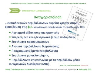• Λογισμικά εξάσκησης και πρακτικής
• Υπερκείμενα και ηλεκτρονικά βιβλία πολυμέσων
• Συστήματα προσομοιώσεων
• Ανοικτά περιβάλλοντα διερεύνησης
• Προγραμματιζόμενα περιβάλλοντα
• Συστήματα μοντελοποίησης
• Περιβάλλοντα επικοινωνίας με το περιβάλλον μέσω
συγχρονικών διατάξεων (MBL)
…εκπαιδευτικών περιβαλλόντων ευρείας χρήσης στην
εκπαίδευση στις φ.ε. (επιμόρφωση εκπαιδευτικών β΄ επιπέδου στις ΤΠΕ)
ΕΠΙΜΟΡΦΩΣΗ ΕΚΠΑΙΔΕΥΤΙΚΩΝ ΣΤΗ ΧΡΗΣΗ ΚΑΙ ΑΞΙΟΠΟΙΗΣΗ ΤΩΝ ΤΠΕ ΣΤΗΝ ΕΚΠΑΙΔΕΥΤΙΚΗ ΔΙΔΑΚΤΙΚΗ ΔΙΑΔΙΚΑΣΙΑ
Νίκος Παπασταματίου ● ΕΚΠΑΙΔΕΥΤΙΚΟ ΛΟΓΙΣΜΙΚΟ: Κατηγοριοποίηση, πιστοποίηση, αξιολόγηση ● Ιανουάριος 2011
Κατηγορι
οποίηση
Κατηγοριοποίηση
Εκπαιδευτικών λογισμικών φ.ε.
Υλικό ΚΣΕ_Ειδικό Μέρος κλΠΕ04/ Ενότητα 2.1
 