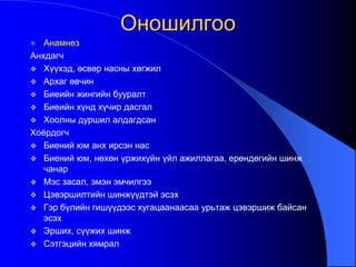 Оношилгоо
 Анамнез
Анхдагч
 Хүүхэд, өсвөр насны хөгжил
 Архаг өвчин
 Биеийн жингийн бууралт
 Биеийн хүнд хүчир дасгал
 Хоолны дуршил алдагдсан
Хоѐрдогч
 Биений юм анх ирсэн нас
 Биений юм, нөхөн үржихүйн үйл ажиллагаа, ерөндөгийн шинж
чанар
 Мэс засал, эмэн эмчилгээ
 Цэвэршилтийн шинжүүдтэй эсэх
 Гэр бүлийн гишүүдээс хугацаанаасаа урьтаж цэвэршиж байсан
эсэх
 Эрших, сүүжих шинж
 Сэтгэцийн хямрал
 
