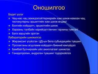 Оношилгоо
Бодит үзлэг
 Чац-нас чац зохицохгүй/тернерийн хам шинж-намхан чац,
тестикулярны эршилтийн хам шинж-өндөр/
 Бэлгийн хоѐрдогч, эршилтийн шинж
 Харааны талбайн нарийсалт/өнчин тархины гэмтэл/
 Бага аарцгийн эрхтэн
Лабораторийн шинжилгээ
 Жирэмсэнг үгүйсгэх- ЦД-ын бета субьедицийн түвшин
 Пролактины агууламж-хоѐрдогч биений юмгүйдэл
 Бамбай булчирхайн үйл ажиллагааг шинжлэх
 Гонадотропин, андроген түвшинг тодорхойлох
 