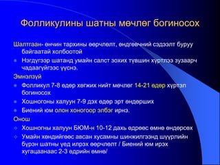 Фолликулины шатны мөчлөг богиносох
Шалтгаан- өнчин тархины өөрчлөлт, өндгөвчний сэдээлт буруу
байгаатай холбоотой
 Нэгдүгээр шатанд умайн салст зохих түвшин хүртлээ зузаарч
чадаагүйгээс үүснэ.
Эмнэлзүй
 Фолликул 7-8 өдөр хөгжих нийт мөчлөг 14-21 өдөр хүртэл
богиносох
 Хошногоны халуун 7-9 дэх өдөр эрт өндөрших
 Биений юм олон хоногоор элбэг ирнэ.
Онош
 Хошногны халуун БЮМ-н 10-12 дахь өдрөөс өмнө өндөрсөх
 Умайн хөндийгөөс авсан хусамны шинжилгээнд шүүрлийн
бүрэн шатны үед илрэх өөрчлөлт / Биений юм ирэх
хугацаанаас 2-3 өдрийн өмнө/
 
