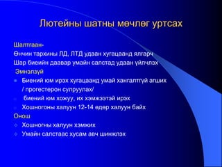 Лютейны шатны мөчлөг уртсах
Шалтгаан-
Өнчин тархины ЛД, ЛТД удаан хугацаанд ялгарч
Шар биеийн даавар умайн салстад удаан үйлчлэх
Эмнэлзүй
 Биений юм ирэх хугацаанд умай хангалтгүй агших
/ прогестерон сулруулах/
o биений юм хожуу, их хэмжээтэй ирэх
o Хошногоны халуун 12-14 өдөр халуун байх
Онош
 Хошногны халуун хэмжих
 Умайн салстаас хусам авч шинжлэх
 