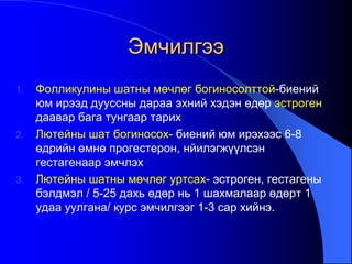 Эмчилгээ
1. Фолликулины шатны мөчлөг богиносолттой-биений
юм ирээд дууссны дараа эхний хэдэн өдөр эстроген
даавар бага тунгаар тарих
2. Лютейны шат богиносох- биений юм ирэхээс 6-8
өдрийн өмнө прогестерон, нйилэгжүүлсэн
гестагенаар эмчлэх
3. Лютейны шатны мөчлөг уртсах- эстроген, гестагены
бэлдмэл / 5-25 дахь өдөр нь 1 шахмалаар өдөрт 1
удаа уулгана/ курс эмчилгээг 1-3 сар хийнэ.
 