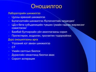 Оношилгоо
Лабораторийн шинжилгээ
 Цусны ерөнхий шинжилгээ
 Бүлэгнэлтийн шинжилгээ /бүлэгнэлтийн алдагдал/
 ЦД-н бета субъденицийн түвшин /умайн гаднах жирэмсэнг
сэжиглэсэн/
 Бамбай булчирхайн үйл ажиллагааны сорил
 Прогестерон, андроген, пролактин тодорхойлох
Дүрс оношилгооны арга
 Үтрээний хэт авиан шинжилгээ
 CT
 Умайн салтсын биопси
 Дурангийн хяналтанд биопси авах
 Соролт аспирация
 