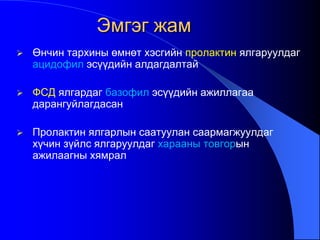  Өнчин тархины өмнөт хэсгийн пролактин ялгаруулдаг
ацидофил эсүүдийн алдагдалтай
 ФСД ялгардаг базофил эсүүдийн ажиллагаа
дарангуйлагдасан
 Пролактин ялгарлын саатуулан саармагжуулдаг
хүчин зүйлс ялгаруулдаг харааны товгорын
ажилаагны хямрал
Эмгэг жам
 