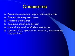 1) Анамнез /жирэмсэн, төрөлттэй холбоотой/
2) Эмнэлзүйн өвөрмөц шинж
3) Рентген шинжилгээ
4) Тархины цахилгаан бичлэг
5) Нүдний өнгөний талбайн шинжилгээ
6) Цусанд ФСД, пролактин, эстроген, прогестерон
тодорхойлох
Оношилгоо
 
