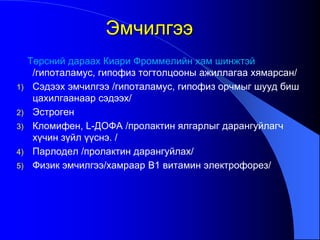 Төрсний дараах Киари Фроммелийн хам шинжтэй
/гипоталамус, гипофиз тогтолцооны ажиллагаа хямарсан/
1) Сэдээх эмчилгээ /гипоталамус, гипофиз орчмыг шууд биш
цахилгаанаар сэдээх/
2) Эстроген
3) Кломифен, L-ДОФА /пролактин ялгарлыг дарангуйлагч
хүчин зүйл үүснэ. /
4) Парлодел /пролактин дарангуйлах/
5) Физик эмчилгээ/хамраар В1 витамин электрофорез/
Эмчилгээ
 