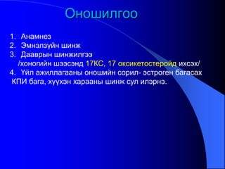 Оношилгоо
1. Анамнез
2. Эмнэлзүйн шинж
3. Дааврын шинжилгээ
/хоногийн шээсэнд 17КС, 17 оксикетостеройд ихсэх/
4. Үйл ажиллагааны оношийн сорил- эстроген багасах
КПИ бага, хүүхэн харааны шинж сул илэрнэ.
 
