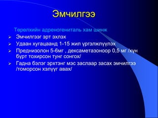 Төрөлхийн адреногениталь хам шинж
 Эмчилгээг эрт эхлэх
 Удаан хугацаанд 1-15 жил үргэлжлүүлэх
 Преднизолон 5-6мг , дексаметазоноор 0,5 мг /хүн
бүрт тохирсон тунг сонгох/
 Гадна бэлэг эрхтэнг мэс заслаар засах эмчилгээ
/томорсон хэлүүг авах/
Эмчилгээ
 