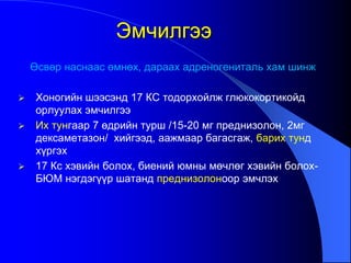 Өсвөр наснаас өмнөх, дараах адреногениталь хам шинж
 Хоногийн шээсэнд 17 КС тодорхойлж глюкокортикойд
орлуулах эмчилгээ
 Их тунгаар 7 өдрийн турш /15-20 мг преднизолон, 2мг
дексаметазон/ хийгээд, аажмаар багасгаж, барих тунд
хүргэх
 17 Кс хэвийн болох, биений юмны мөчлөг хэвийн болох-
БЮМ нэгдэгүүр шатанд преднизолоноор эмчлэх
Эмчилгээ
 