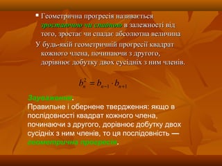  Геометрична прогресія називаєтьсяГеометрична прогресія називається
зростаючою чи спадноюзростаючою чи спадною в залежності відв залежності від
того, зростає чи спадає абсолютна величинатого, зростає чи спадає абсолютна величина
У будь-якій геометричній прогресії квадратУ будь-якій геометричній прогресії квадрат
кожного члена, починаючи з другого,кожного члена, починаючи з другого,
дорівнює добутку двох сусідніх з ним членів.дорівнює добутку двох сусідніх з ним членів.
11
2
+− ⋅= nnn bbb
Зауваження.
Правильне і обернене твердження: якщо в
послідовності квадрат кожного члена,
починаючи з другого, дорівнює добутку двох
сусідніх з ним членів, то ця послідовність —
геометрична прогресія.
 