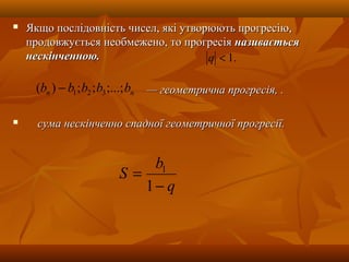  Якщо послідовність чисел, які утворюють прогресію,Якщо послідовність чисел, які утворюють прогресію,
продовжується необмежено, то прогресіяпродовжується необмежено, то прогресія називаєтьсяназивається
нескінченною.нескінченною.
—— геометрична прогресія, .геометрична прогресія, .
 сума нескінченно спадної геометричної прогресії.сума нескінченно спадної геометричної прогресії.
q
b
S
−
=
1
1
.1<q
nn bbbbb ;...;;;)( 321−
 