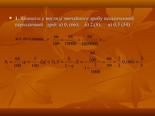  1.1. Запишіть у вигляді звичайного дробу нескінченнийЗапишіть у вигляді звичайного дробу нескінченний
періодичний дріб: а) 0, (66); б) 2,(8); в) 0,3 (54).періодичний дріб: а) 0, (66); б) 2,(8); в) 0,3 (54).
...
1000000
66
10000
66
100
66
+++а) 0, (6)=0,666666…=
3
2
)66(,0.
3
2
99
66
1000
1
1
100
66
.
1
),1.(
100
1
;
100
66 1
1 ===
−
=
−
=<== S
q
b
Sqqb
 