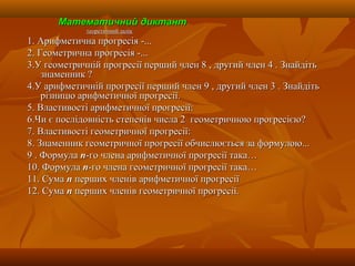 Математичний диктантМатематичний диктант
теоретичний заліктеоретичний залік
1. Арифметична прогресія -...1. Арифметична прогресія -...
2. Геометрична прогресія -...2. Геометрична прогресія -...
3.У геометричній прогресії перший член 8 , другий член 4 . Знайдіть3.У геометричній прогресії перший член 8 , другий член 4 . Знайдіть
знаменник ?знаменник ?
4.У арифметичній прогресії перший член 9 , другий член 3 . Знайдіть4.У арифметичній прогресії перший член 9 , другий член 3 . Знайдіть
різницю арифметичної прогресії.різницю арифметичної прогресії.
5. Властивості арифметичної прогресії:5. Властивості арифметичної прогресії:
6.Чи є послідовність степенів числа 2 геометричною прогресією?6.Чи є послідовність степенів числа 2 геометричною прогресією?
7. Властивості геометричної прогресії:7. Властивості геометричної прогресії:
8. Знаменник геометричної прогресії обчислюється за формулою...8. Знаменник геометричної прогресії обчислюється за формулою...
9 . Формула9 . Формула пп-го члена арифметичної прогресії така…-го члена арифметичної прогресії така…
10. Формула10. Формула пп-го члена геометричної прогресії така…-го члена геометричної прогресії така…
11. Сума11. Сума пп перших членів арифметичної прогресіїперших членів арифметичної прогресії
12. Сума12. Сума пп перших членів геометричної прогресії.перших членів геометричної прогресії.
 