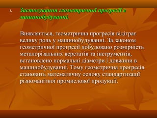 1.1. Застосування геометричної прогресії вЗастосування геометричної прогресії в
машинобудуванні.машинобудуванні.
Виявляється, геометрична прогресія відіграєВиявляється, геометрична прогресія відіграє
велику роль у машинобудуванні. За закономвелику роль у машинобудуванні. За законом
геометричної прогресії побудовано розмірністьгеометричної прогресії побудовано розмірність
металорізальних верстатів та інструментів,металорізальних верстатів та інструментів,
встановлено нормальні діаметри і довжини ввстановлено нормальні діаметри і довжини в
машинобудуванні. Тому геометрична прогресіямашинобудуванні. Тому геометрична прогресія
становить математичну основу стандартизаціїстановить математичну основу стандартизації
різноманітної промислової продукції.різноманітної промислової продукції.
 