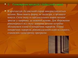  3.3. Геометрична прогресія в будівельній справі.Геометрична прогресія в будівельній справі.
 В архітектурі, будівельній справі використовуютьсяВ архітектурі, будівельній справі використовуються
колони. Вони мають форму не циліндра, а зрізаногоколони. Вони мають форму не циліндра, а зрізаного
конуса. Сила тиску в горизонтальних шарах колониконуса. Сила тиску в горизонтальних шарах колони
зростає у напрямку до нижньої основи. Для збереженнязростає у напрямку до нижньої основи. Для збереження
рівномірності від тиску довжини колони потрібнорівномірності від тиску довжини колони потрібно
збільшувати площі її поперечних перерізів. Площізбільшувати площі її поперечних перерізів. Площі
поперечних перерізів, рівновіддалених один від одного,поперечних перерізів, рівновіддалених один від одного,
становлять геометричну прогресію.становлять геометричну прогресію.
 