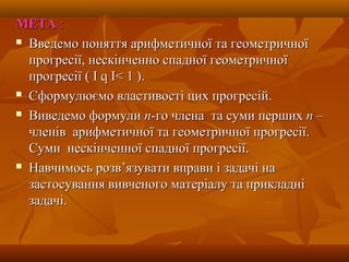 МЕТАМЕТА ::
 Введемо поняття арифметичної та геометричноїВведемо поняття арифметичної та геометричної
прогресії, нескінченно спадної геометричноїпрогресії, нескінченно спадної геометричної
прогресіїпрогресії ( І( І qq ІІ< 1< 1 ).).
 Сформулюємо властивості цих прогресій.Сформулюємо властивості цих прогресій.
 Виведемо формулиВиведемо формули пп-го члена та суми перших-го члена та суми перших пп ––
членів арифметичної та геометричної прогресії.членів арифметичної та геометричної прогресії.
Суми нескінченної спадної прогресії.Суми нескінченної спадної прогресії.
 Навчимось розв’язувати вправи і задачі наНавчимось розв’язувати вправи і задачі на
застосування вивченого матеріалу та прикладнізастосування вивченого матеріалу та прикладні
задачі.задачі.
 