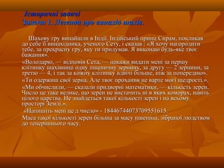 Історичні задачіІсторичні задачі
Задача 1.Задача 1. Легенда про винахід шахівЛегенда про винахід шахів..
Шахову гру винайшли в Індії. Індійський принц Сирам, покликавШахову гру винайшли в Індії. Індійський принц Сирам, покликав
до себе її винахідника, ученого Сету, і сказав : «Я хочу нагородитидо себе її винахідника, ученого Сету, і сказав : «Я хочу нагородити
тебе, за прекрасну гру, яку ти придумав. Я виконаю будь-яке твоєтебе, за прекрасну гру, яку ти придумав. Я виконаю будь-яке твоє
бажання».бажання».
«Володарю, — відповів Сета, — накажи видати мені за першу«Володарю, — відповів Сета, — накажи видати мені за першу
клітинку шахівниці одну пшеничну зернину, за другу — 2 зернини, заклітинку шахівниці одну пшеничну зернину, за другу — 2 зернини, за
третю — 4, і так за кожну клітинку вдвічі більше, ніж за попередню».третю — 4, і так за кожну клітинку вдвічі більше, ніж за попередню».
«Ти одержиш свої зерна. Але твоє прохання не варте моєї щедрості.».«Ти одержиш свої зерна. Але твоє прохання не варте моєї щедрості.».
«Ми обчислили, — сказали придворні математики, — кількість зерен.«Ми обчислили, — сказали придворні математики, — кількість зерен.
Число це таке велике, що зерен не вистачить ні в яких коморах, навітьЧисло це таке велике, що зерен не вистачить ні в яких коморах, навіть
цілого царства. Не знайдеться такої кількості зерен і на всьомуцілого царства. Не знайдеться такої кількості зерен і на всьому
просторі Землі.».просторі Землі.».
«Напишіть мені це д число» - 18446744073709551615.«Напишіть мені це д число» - 18446744073709551615.
Маса такої кількості зерен більша за масу пшениці, зібраної людствомМаса такої кількості зерен більша за масу пшениці, зібраної людством
до теперішнього часу.до теперішнього часу.
 