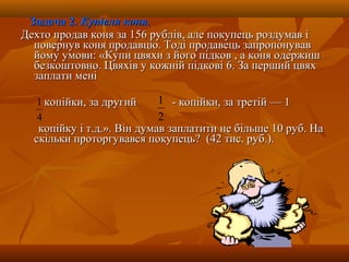 Задача 2.Задача 2. Купівля коня.Купівля коня.
Дехто продав коня за 156 рублів, але покупець роздумав іДехто продав коня за 156 рублів, але покупець роздумав і
повернув коня продавцю. Тоді продавець запропонувавповернув коня продавцю. Тоді продавець запропонував
йому умови: «Купи цвяхи з його підков , а коня одержишйому умови: «Купи цвяхи з його підков , а коня одержиш
безкоштовно. Цвяхів у кожній підкові 6. За перший цвяхбезкоштовно. Цвяхів у кожній підкові 6. За перший цвях
заплати менізаплати мені
копійки, за другийкопійки, за другий - копійки, за третій — 1- копійки, за третій — 1
копійку і т.д.». Він думав заплатити не більше 10 руб. Накопійку і т.д.». Він думав заплатити не більше 10 руб. На
скільки проторгувався покупець? (42 тис. руб.).скільки проторгувався покупець? (42 тис. руб.).
4
1
2
1
 