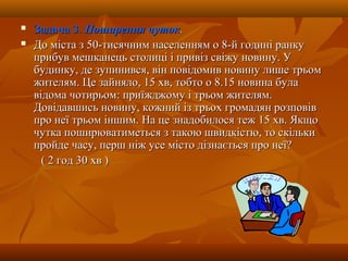  Задача 3Задача 3.. Поширення чутокПоширення чуток..
 До міста з 50-тисячним населенням о 8-й годині ранкуДо міста з 50-тисячним населенням о 8-й годині ранку
прибув мешканець столиці і привіз свіжу новину. Уприбув мешканець столиці і привіз свіжу новину. У
будинку, де зупинився, він повідомив новину лише трьомбудинку, де зупинився, він повідомив новину лише трьом
жителям. Це зайняло, 15 хв, тобто о 8.15 новина булажителям. Це зайняло, 15 хв, тобто о 8.15 новина була
відома чотирьом: приїжджому і трьом жителям.відома чотирьом: приїжджому і трьом жителям.
Довідавшись новину, кожний із трьох громадян розповівДовідавшись новину, кожний із трьох громадян розповів
про неї трьом іншим. На це знадобилося теж 15 хв. Якщопро неї трьом іншим. На це знадобилося теж 15 хв. Якщо
чутка поширюватиметься з такою швидкістю, то скількичутка поширюватиметься з такою швидкістю, то скільки
пройде часу, перш ніж усе місто дізнається про неї?пройде часу, перш ніж усе місто дізнається про неї?
( 2 год 30 хв )( 2 год 30 хв )
 
