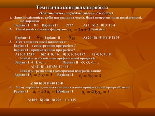 Тематична контрольна роботаТематична контрольна робота
Початковий і середній рівень ( 6 балів)Початковий і середній рівень ( 6 балів)
1.1. Дано послідовність кубів натуральних чисел. Який номер має член послідовності,Дано послідовність кубів натуральних чисел. Який номер має член послідовності,
що дорівнюєщо дорівнює
Варіант І 8 ? Варіант ІІ 277? А) 1 Б) 2 В) 3 Г) 4Варіант І 8 ? Варіант ІІ 277? А) 1 Б) 2 В) 3 Г) 4
2. Послідовність задана формулою . Знайдіть:2. Послідовність задана формулою . Знайдіть:
Варіант І Варіант ІІ А) 20 Б) 45 В) 15 Г) 35Варіант І Варіант ІІ А) 20 Б) 45 В) 15 Г) 35
3. Яка з поданих послідовностей є:3. Яка з поданих послідовностей є:
Варіант І геометричною прогресією ?Варіант І геометричною прогресією ?
Варіант ІІ арифметичною прогресією?Варіант ІІ арифметичною прогресією?
А) 6; 8;12;18 Б)2; 4; 8; 16 В) 3; 6; 24; 192 Г) 4; 6; 8; 10А) 6; 8;12;18 Б)2; 4; 8; 16 В) 3; 6; 24; 192 Г) 4; 6; 8; 10
1.1. Знайдіть дев’ятий член арифметичної прогресії:Знайдіть дев’ятий член арифметичної прогресії:
Варіант І -4; 1; 6;… Варіант ІІ -5; -3; -1; …Варіант І -4; 1; 6;… Варіант ІІ -5; -3; -1; …
А) -21 Б) 11 В) 36 Г) - 44А) -21 Б) 11 В) 36 Г) - 44
1.1. Знайдіть третій член геометричної прогресії, в якій:Знайдіть третій член геометричної прогресії, в якій:
Варіант ІВаріант І Варіант ІІВаріант ІІ
А) 80 Б) 30 В) 40 Г) 45А) 80 Б) 30 В) 40 Г) 45
6. Чому дорівнює сума шести перших членів арифметичної прогресії, якщо6. Чому дорівнює сума шести перших членів арифметичної прогресії, якщо
Варіант І Варіант ІІВаріант І Варіант ІІ
А) 105 Б) 210 В) 270 Г) 135А) 105 Б) 210 В) 270 Г) 135
52 += nan
15a 20a
3;51 == qb 4;51 == qb
15;20 61 == aa 5;40 61 == aa
 