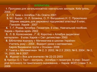 ЛІТЕРАТУРА
1. Програма для загальноосвітніх навчальних закладів. Київ Ірпінь.
2005
2. Г.П. Бевз « Алгебра 7-9» Освіта 2001
3. М.І. Бурда , О. Л. Біляніна, О. П. Валушенко,Н. С. Прокопенко
Збірник завдань для державної підсумкової атестації 9 клас.
Гімназія. Харків . 2007
4. Т. Г. Роєва. Алгебра. Геометрія. 9 клас. Навчальний посібник.
Харків « Країна мрій» 2002
5. Л. В, Колесникова , Г. Й. Коротіна « Алгебра дидактичні
матеріали» 9 клас Харків « Світ дитинства» 2000
6. Бібліотека журналу « Математика в школах України»
Учитель року – 2004 . Відкриті уроки з математики.
Харків Видавнича група « Основа» 2006
7. Газета « Математика» № 2, 3 2002; № 2,3 ;2003, № 6, 2004 ; № 2,
14, 2005; № 6 2007.
8. Журнал « Все для вчителя» № 22-23 2003
9. Каплун О. І. Тест – контроль . Алгебра = геометрія. 9 клас: Зошит
для поточного та тематичного оцінювання. – Харків: ФОП Співак Т. К.,
2009
 