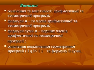 Вивчимо:Вивчимо:
 означення та властивості арифметичної таозначення та властивості арифметичної та
геометричної прогресії;геометричної прогресії;
 формулиформули пп – го члена арифметичної та– го члена арифметичної та
геометричної прогресії;геометричної прогресії;
 формули сумиформули суми пп – перших членів– перших членів
арифметичної та геометричноїарифметичної та геометричної
прогресії ;прогресії ;
 означення нескінченної геометричноїозначення нескінченної геометричної
прогресіїпрогресії ( І( І qq ІІ< 1< 1 ) та формулу її суми.) та формулу її суми.
 