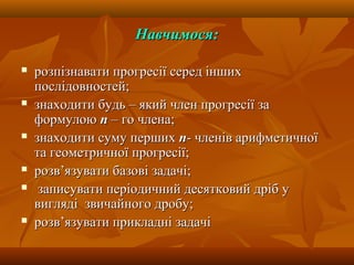 Навчимося:Навчимося:
 розпізнавати прогресії серед іншихрозпізнавати прогресії серед інших
послідовностей;послідовностей;
 знаходити будь – який член прогресії зазнаходити будь – який член прогресії за
формулоюформулою пп – го члена;– го члена;
 знаходити суму першихзнаходити суму перших пп- членів арифметичної- членів арифметичної
та геометричної прогресії;та геометричної прогресії;
 розв’язувати базові задачі;розв’язувати базові задачі;
 записувати періодичний десятковий дріб узаписувати періодичний десятковий дріб у
виглядівигляді звичайного дробу;звичайного дробу;
 розв’язувати прикладні задачірозв’язувати прикладні задачі
 