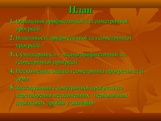 ПланПлан
1.1. Означення арифметичної та геометричноїОзначення арифметичної та геометричної
прогресіїпрогресії
2.2. Властивості арифметичної та геометричноїВластивості арифметичної та геометричної
прогресіїпрогресії
3.3. Сума першихСума перших пп - членів арифметичної та- членів арифметичної та
геометричної прогресіїгеометричної прогресії
4.4. Нескінченна спадна геометрична прогресія та їїНескінченна спадна геометрична прогресія та її
сумасума
5.5. Застосування геометричної прогресії доЗастосування геометричної прогресії до
перетворення нескінченних періодичнихперетворення нескінченних періодичних
десяткових дробів у звичайнідесяткових дробів у звичайні
 