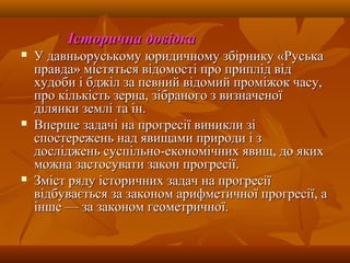 Історична довідкаІсторична довідка
 У давньоруському юридичному збірнику «РуськаУ давньоруському юридичному збірнику «Руська
правда» містяться відомості про приплід відправда» містяться відомості про приплід від
худоби і бджіл за певний відомий проміжок часу,худоби і бджіл за певний відомий проміжок часу,
про кількість зерна, зібраного з визначеноїпро кількість зерна, зібраного з визначеної
ділянки землі та ін.ділянки землі та ін.
 Вперше задачі на прогресії виникли зіВперше задачі на прогресії виникли зі
спостережень над явищами природи і зспостережень над явищами природи і з
досліджень суспільно-економічних явищ, до якихдосліджень суспільно-економічних явищ, до яких
можна застосувати закон прогресії.можна застосувати закон прогресії.
 Зміст ряду історичних задач на прогресіїЗміст ряду історичних задач на прогресії
відбувається за законом арифметичної прогресії, авідбувається за законом арифметичної прогресії, а
інше — за законом геометричної.інше — за законом геометричної.
 