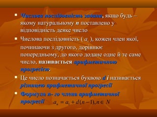  Числова послідовність заданаЧислова послідовність задана,, якщо будь –якщо будь –
якому натуральномуякому натуральному пп поставлено упоставлено у
відповідність деяке числовідповідність деяке число
 Числова послідовність (Числова послідовність ( aann ), кожен член якої,), кожен член якої,
починаючи з другого, дорівнюєпочинаючи з другого, дорівнює
попередньому, до якого додане одне й те самепопередньому, до якого додане одне й те саме
число,число, називаєтьсяназивається арифметичноюарифметичною
прогресієюпрогресією..
 Це число позначається буквоюЦе число позначається буквою dd іі називаєтьсяназивається
різницею арифметичної прогресіїрізницею арифметичної прогресії
 ФормулаФормула п- гоп- го членачлена арифметичноїарифметичної
прогресіїпрогресії Nnndaan ∈−+= ),1(1
 