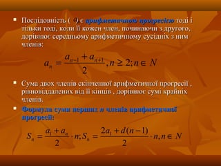  Послідовність (Послідовність ( )) єє арифметичною прогресієюарифметичною прогресією тоді ітоді і
тільки тоді, коли її кожен член, починаючи з другого,тільки тоді, коли її кожен член, починаючи з другого,
дорівнює середньому арифметичному сусідніх з нимдорівнює середньому арифметичному сусідніх з ним
членів:членів:
 Сума двох членів скінченної арифметичної прогресії ,Сума двох членів скінченної арифметичної прогресії ,
рівновіддалених від її кінців , дорівнює сумі крайніхрівновіддалених від її кінців , дорівнює сумі крайніх
членів.членів.
 Формула суми першихФормула суми перших пп членів арифметичноїчленів арифметичної
прогресії:прогресії:
na
Nnn
aa
a nn
n ∈≥
+
= +−
;2,
2
11
Nnn
nda
Sn
aa
S n
n
n ∈⋅
−+
=⋅
+
= ,
2
)1(2
;
2
11
 