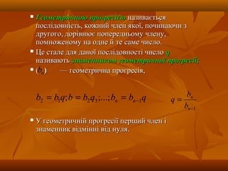  Геометричною прогресієюГеометричною прогресією називаєтьсяназивається
послідовність, кожний член якої, починаючи зпослідовність, кожний член якої, починаючи з
другого, дорівнює попередньому члену,другого, дорівнює попередньому члену,
помноженому на одне й те саме число.помноженому на одне й те саме число.
 Це стале для даної послідовності числоЦе стале для даної послідовності число qq
називаютьназивають знаменником геометричної прогресії;знаменником геометричної прогресії;
 (( )) — геометрична прогресія,— геометрична прогресія,
 У геометричній прогресії перший член іУ геометричній прогресії перший член і
знаменник відмінні від нуля.знаменник відмінні від нуля.
1−
=
n
n
b
b
q
nb
qbbqbbqbb nn 13212 ;...;; −===
 