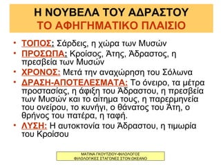 Η ΝΟΥΒΕΛΑ ΤΟΥ ΑΔΡΑΣΤΟΥ
ΤΟ ΑΦΗΓΗΜΑΤΙΚΟ ΠΛΑΙΣΙΟ
• ΤΟΠΟΣ: Σάρδεις, η χώρα των Μυσών
• ΠΡΟΣΩΠΑ: Κροίσος, Άτης, Άδραστος, η
πρεσβεία των Μυσών
• ΧΡΟΝΟΣ: Μετά την αναχώρηση του Σόλωνα
• ΔΡΑΣΗ-ΑΠΟΤΕΛΕΣΜΑΤΑ: Το όνειρο, τα μέτρα
προστασίας, η άφιξη του Άδραστου, η πρεσβεία
των Μυσών και το αίτημα τους, η παρερμηνεία
του ονείρου, το κυνήγι, ο θάνατος του Άτη, ο
θρήνος του πατέρα, η ταφή.
• ΛΥΣΗ: Η αυτοκτονία του Άδραστου, η τιμωρία
του Κροίσου
ΜΑΤΙΝΑ ΓΚΟΥΤΖΙΟΥ-ΦΙΛΟΛΟΓΟΣ
ΦΙΛΟΛΟΓΙΚΕΣ ΣΤΑΓΟΝΕΣ ΣΤΟΝ ΩΚΕΑΝΟ
 