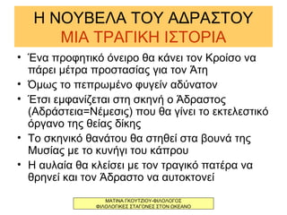 Η ΝΟΥΒΕΛΑ ΤΟΥ ΑΔΡΑΣΤΟΥ
ΜΙΑ ΤΡΑΓΙΚΗ ΙΣΤΟΡΙΑ
• Ένα προφητικό όνειρο θα κάνει τον Κροίσο να
πάρει μέτρα προστασίας για τον Άτη
• Όμως το πεπρωμένο φυγείν αδύνατον
• Έτσι εμφανίζεται στη σκηνή ο Άδραστος
(Αδράστεια=Νέμεσις) που θα γίνει το εκτελεστικό
όργανο της θείας δίκης
• Το σκηνικό θανάτου θα στηθεί στα βουνά της
Μυσίας με το κυνήγι του κάπρου
• Η αυλαία θα κλείσει με τον τραγικό πατέρα να
θρηνεί και τον Άδραστο να αυτοκτονεί
ΜΑΤΙΝΑ ΓΚΟΥΤΖΙΟΥ-ΦΙΛΟΛΟΓΟΣ
ΦΙΛΟΛΟΓΙΚΕΣ ΣΤΑΓΟΝΕΣ ΣΤΟΝ ΩΚΕΑΝΟ
 