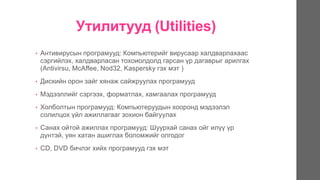 Утилитууд (Utilities)
• Антивирусын програмууд: Компьютерийг вирусаар халдварлахаас
сэргийлэх, халдварласан тохоиолдолд гарсан үр дагаврыг арилгах
(Antivirsu, McAffee, Nod32, Kaspersky гэх мэт )
• Дискийн орон зайг хянаж сайжруулах програмууд
• Мэдээллийг сэргээх, форматлах, хамгаалах програмууд
• Холболтын програмууд: Компьютеруудын хооронд мэдээлэл
солилцох үйл ажиллагааг зохион байгуулах
• Санах ойтой ажиллах програмууд: Шуурхай санах ойг илүү үр
дүнтэй, уян хатан ашиглах боломжийг олгодог
• CD, DVD бичлэг хийх програмууд гэх мэт
 