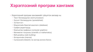 Хэрэглээний програм хангамж
• Хэрэглээний програм хангамжийг гүйцэтгэх ажлаар нь:
 Текст боловсруулах (word processor)
 Хүснэгт боловсруулах (spreedsheet)
 Эх бэлтгэгч
 Мэдээллийн баазтай ажиллагч (database)
 График редакторууд
 Компьютер графикын (computer graphics)
 Математик тооцооны (scientific or mathematics)
 Вэб дизайны (web building)
 Интернэтийн (internet)
 Сүлжээний (network) гэх мэтээр ангилж болно.
 